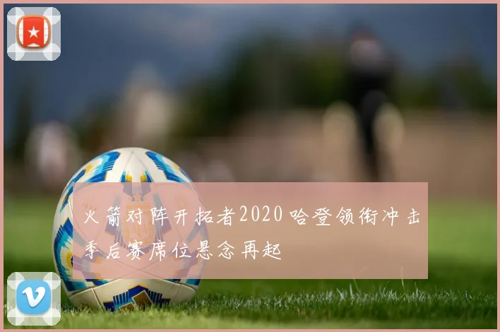 火箭对阵开拓者2020 哈登领衔冲击季后赛席位悬念再起