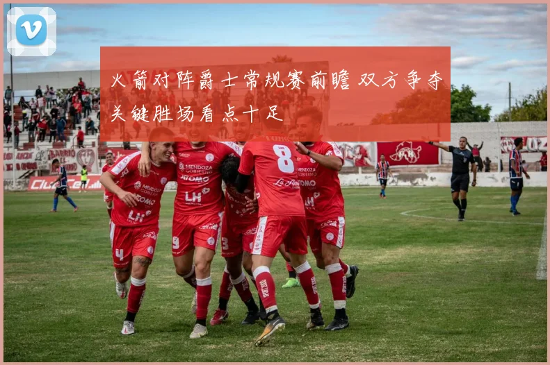 火箭对阵爵士常规赛前瞻 双方争夺关键胜场看点十足