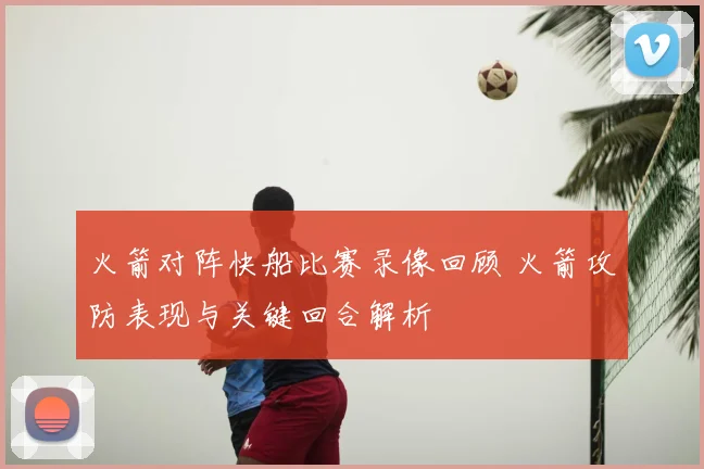 火箭对阵快船比赛录像回顾 火箭攻防表现与关键回合解析
