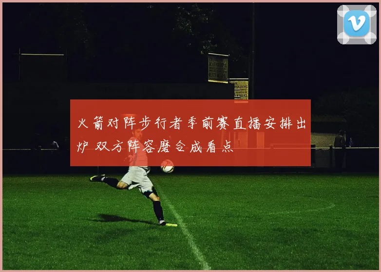 火箭对阵步行者季前赛直播安排出炉 双方阵容磨合成看点