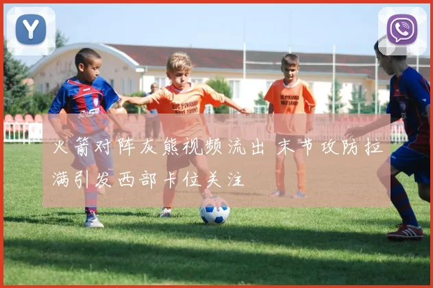 火箭对阵灰熊视频流出 末节攻防拉满引发西部卡位关注