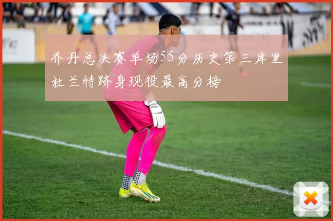 乔丹总决赛单场55分历史第三库里杜兰特跻身现役最高分榜