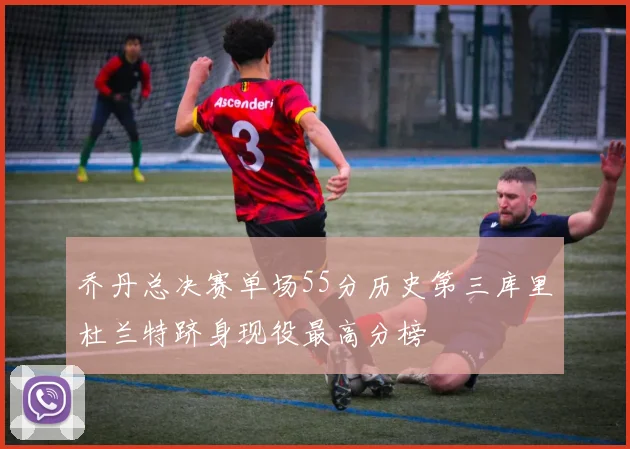 乔丹总决赛单场55分历史第三库里杜兰特跻身现役最高分榜