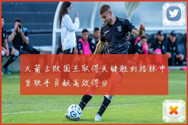 火箭击败国王取得关键胜利格林申京联手贡献高效得分