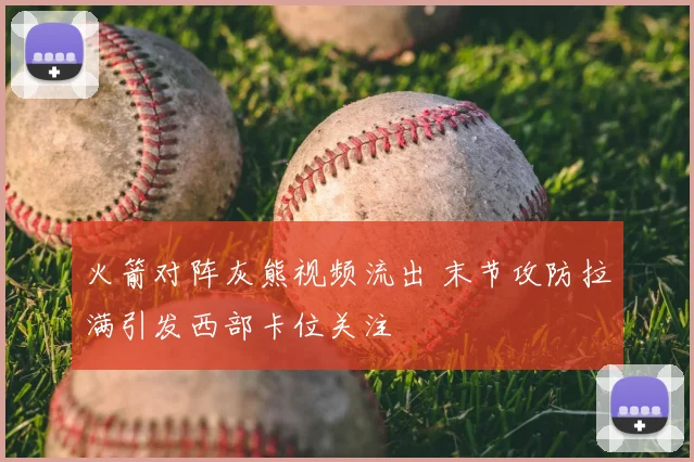 火箭对阵灰熊视频流出 末节攻防拉满引发西部卡位关注