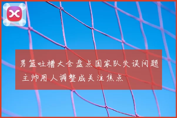 男篮吐槽大会盘点国家队失误问题 主帅用人调整成关注焦点