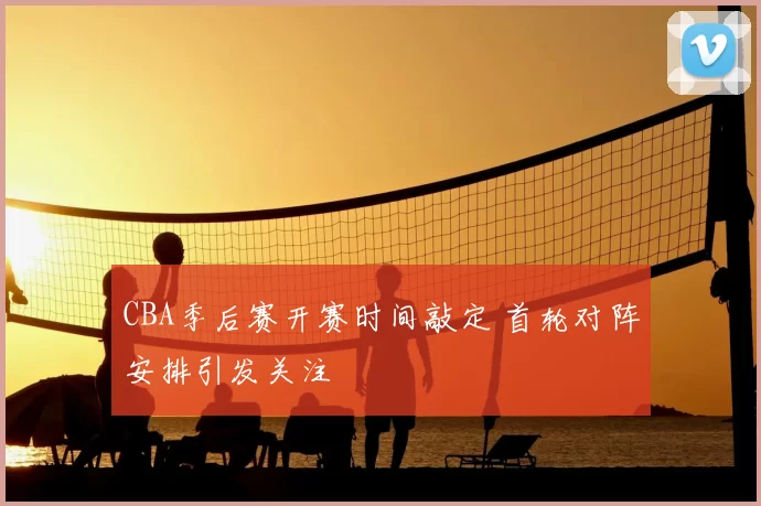 CBA季后赛开赛时间敲定 首轮对阵安排引发关注