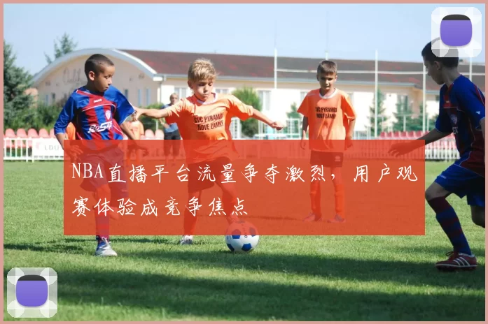 NBA直播平台流量争夺激烈，用户观赛体验成竞争焦点
