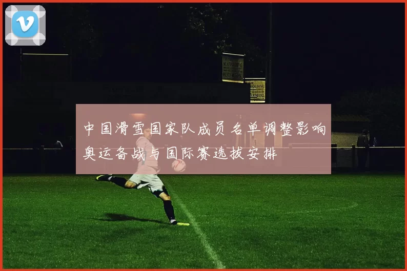 中国滑雪国家队成员名单调整影响奥运备战与国际赛选拔安排