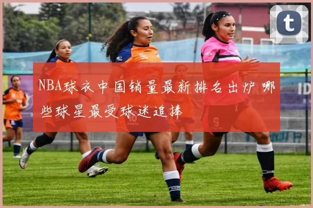 NBA球衣中国销量最新排名出炉 哪些球星最受球迷追捧