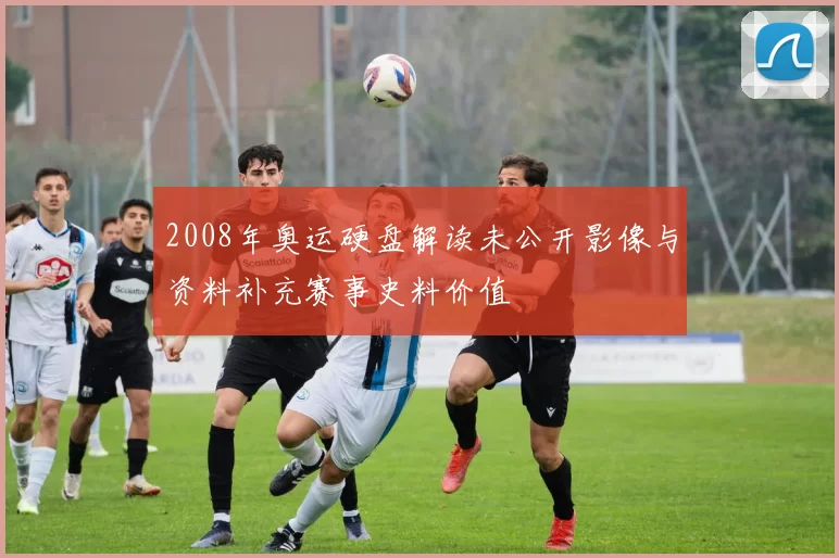 2008年奥运硬盘解读未公开影像与资料补充赛事史料价值