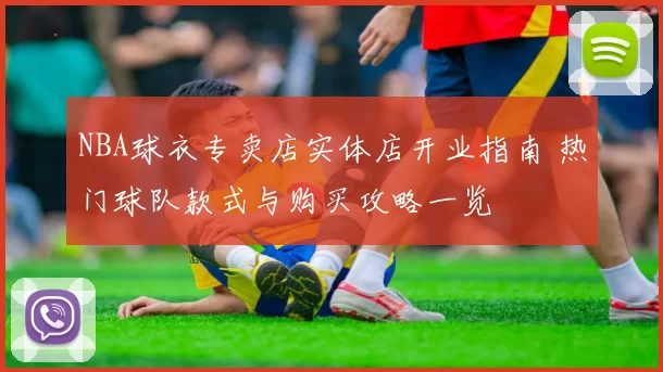 NBA球衣专卖店实体店开业指南 热门球队款式与购买攻略一览