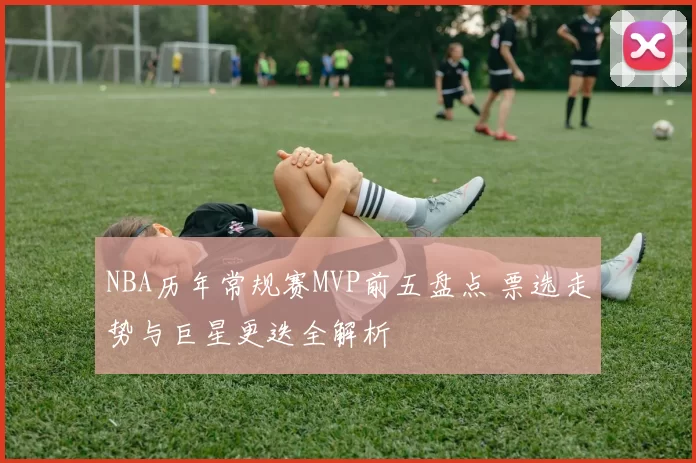 NBA历年常规赛MVP前五盘点 票选走势与巨星更迭全解析