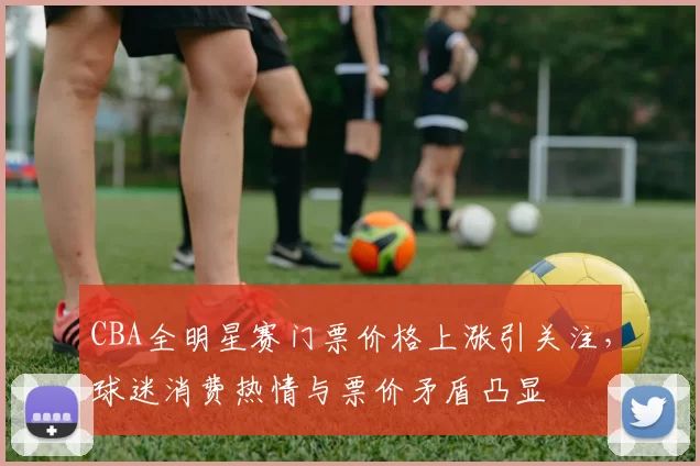 CBA全明星赛门票价格上涨引关注，球迷消费热情与票价矛盾凸显