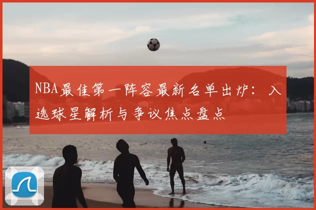 NBA最佳第一阵容最新名单出炉:入选球星解析与争议焦点盘点