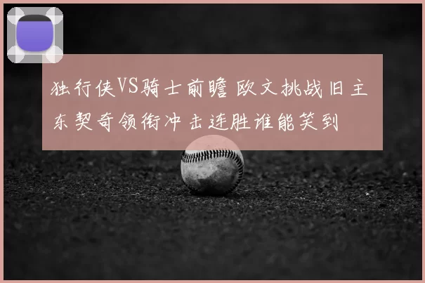 独行侠VS骑士前瞻 欧文挑战旧主 东契奇领衔冲击连胜谁能笑到