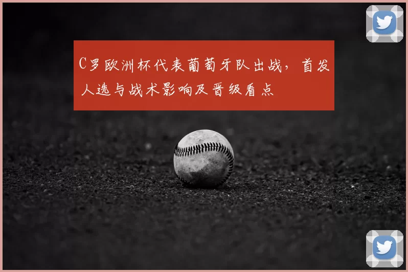 C罗欧洲杯代表葡萄牙队出战，首发人选与战术影响及晋级看点