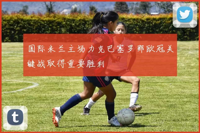 国际米兰主场力克巴塞罗那欧冠关键战取得重要胜利