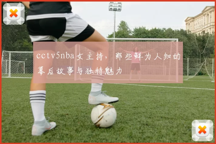 cctv5nba女主持，那些鲜为人知的幕后故事与独特魅力