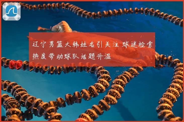 辽宁男篮大韩姓名引关注 球迷检索热度带动球队话题升温