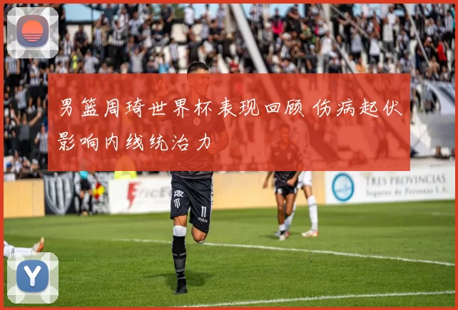 男篮周琦世界杯表现回顾 伤病起伏影响内线统治力