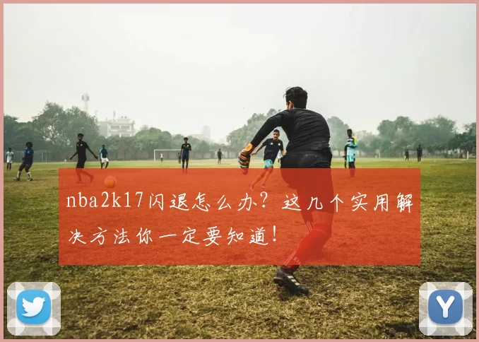 nba2k17闪退怎么办？这几个实用解决方法你一定要知道！