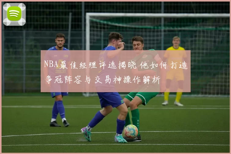 NBA最佳经理评选揭晓 他如何打造争冠阵容与交易神操作解析