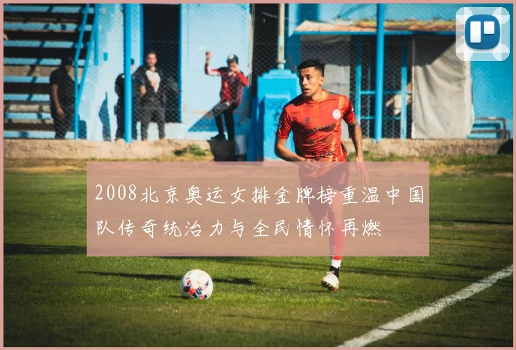 2008北京奥运女排金牌榜重温中国队传奇统治力与全民情怀再燃