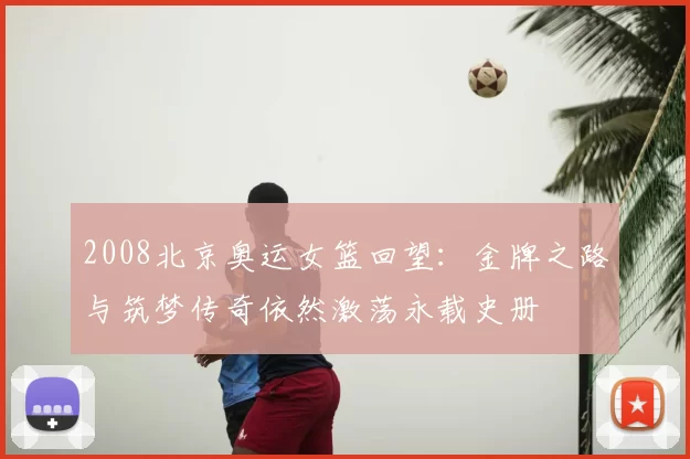 2008北京奥运女篮回望：金牌之路与筑梦传奇依然激荡永载史册