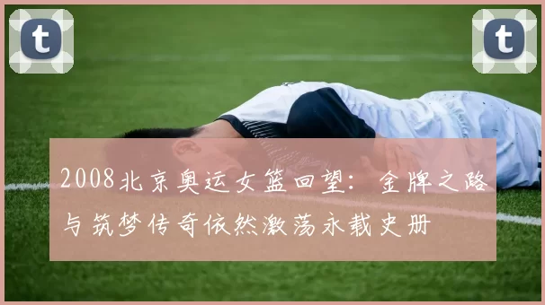 2008北京奥运女篮回望：金牌之路与筑梦传奇依然激荡永载史册
