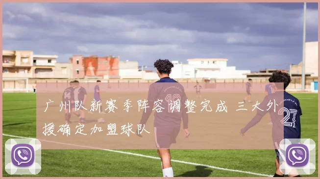 广州队新赛季阵容调整完成 三大外援确定加盟球队