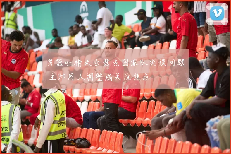 男篮吐槽大会盘点国家队失误问题 主帅用人调整成关注焦点