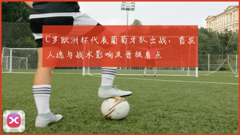 C罗欧洲杯代表葡萄牙队出战，首发人选与战术影响及晋级看点