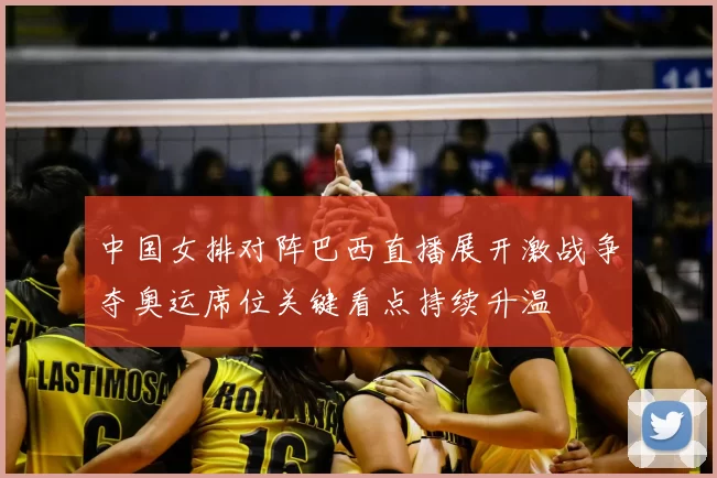中国女排对阵巴西直播展开激战争夺奥运席位关键看点持续升温