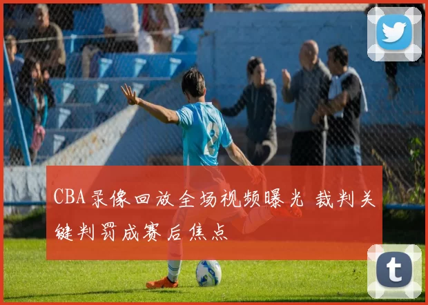 CBA录像回放全场视频曝光 裁判关键判罚成赛后焦点