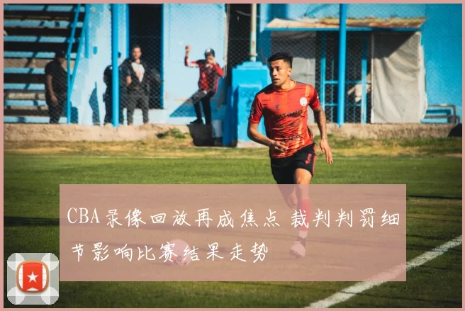 CBA录像回放再成焦点 裁判判罚细节影响比赛结果走势