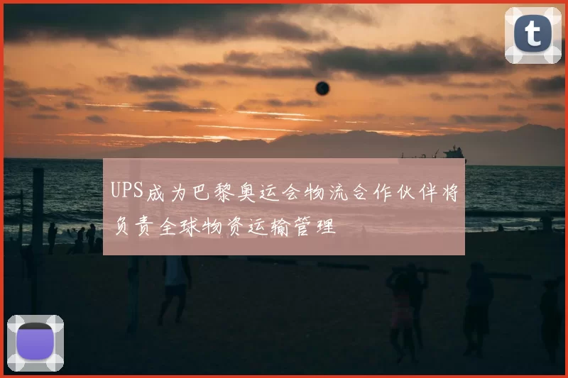 UPS成为巴黎奥运会物流合作伙伴将负责全球物资运输管理