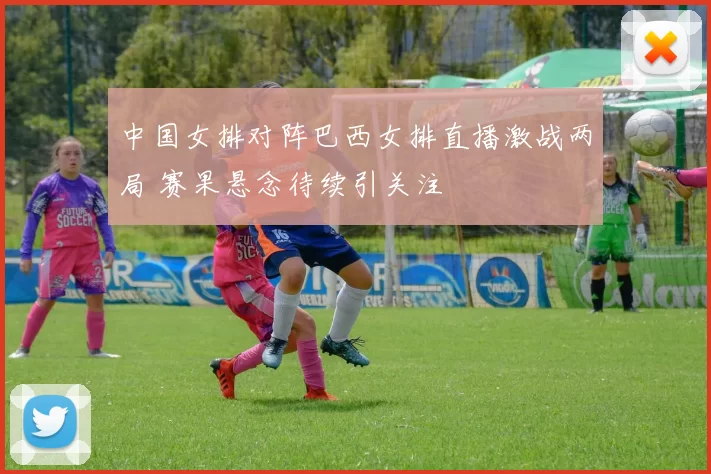 中国女排对阵巴西女排直播激战两局 赛果悬念待续引关注