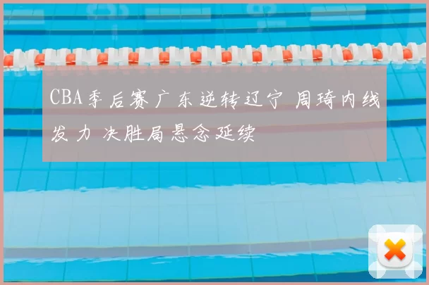 CBA季后赛广东逆转辽宁 周琦内线发力 决胜局悬念延续