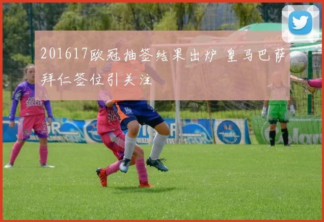 201617欧冠抽签结果出炉 皇马巴萨拜仁签位引关注