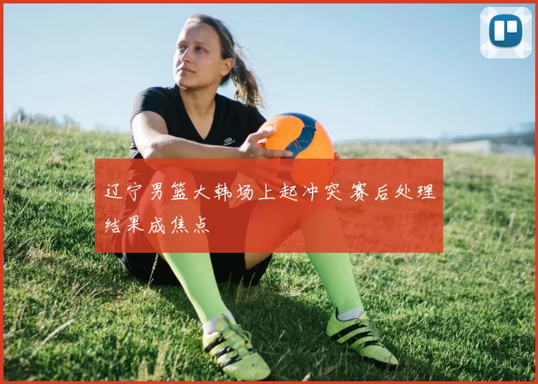 辽宁男篮大韩场上起冲突 赛后处理结果成焦点