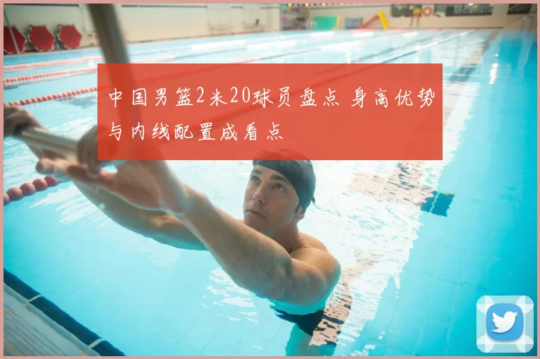 中国男篮2米20球员盘点 身高优势与内线配置成看点