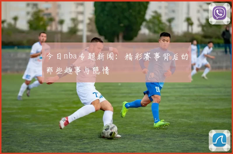 今日nba专题新闻：精彩赛事背后的那些趣事与隐情
