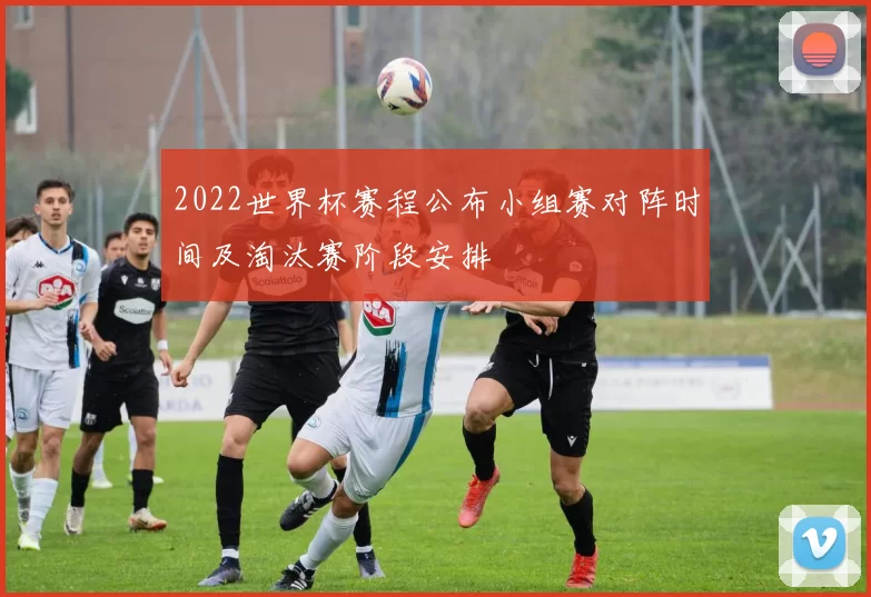 2022世界杯赛程公布小组赛对阵时间及淘汰赛阶段安排
