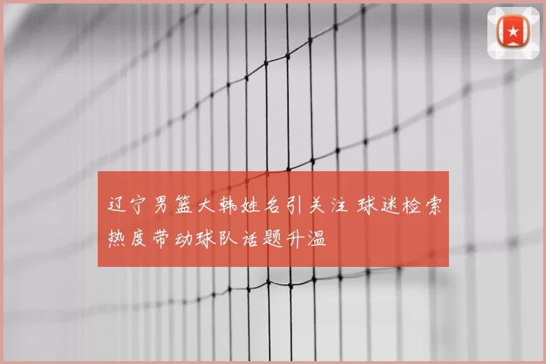 辽宁男篮大韩姓名引关注 球迷检索热度带动球队话题升温