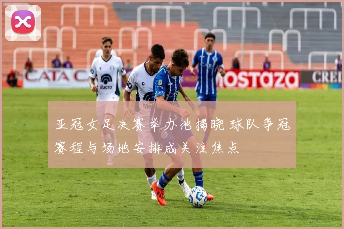 亚冠女足决赛举办地揭晓 球队争冠赛程与场地安排成关注焦点