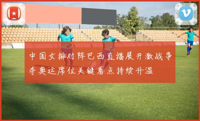 中国女排对阵巴西直播展开激战争夺奥运席位关键看点持续升温