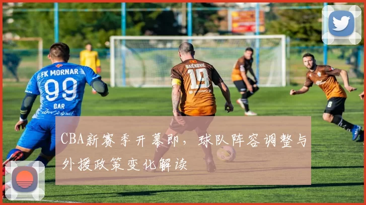 CBA新赛季开幕即,球队阵容调整与外援政策变化解读