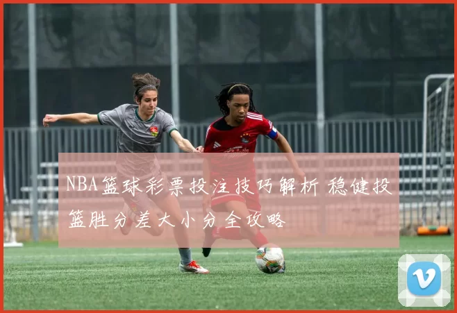 NBA篮球彩票投注技巧解析 稳健投篮胜分差大小分全攻略