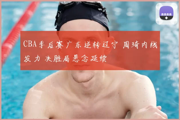 CBA季后赛广东逆转辽宁 周琦内线发力 决胜局悬念延续
